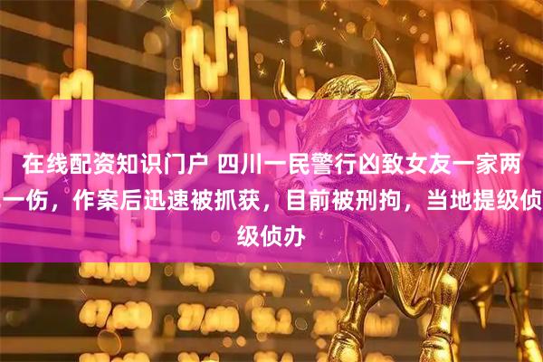 在线配资知识门户 四川一民警行凶致女友一家两死一伤，作案后迅速被抓获，目前被刑拘，当地提级侦办