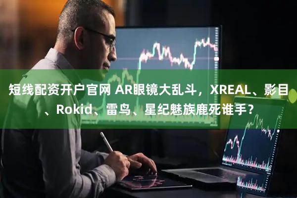 短线配资开户官网 AR眼镜大乱斗，XREAL、影目、Rokid、雷鸟、星纪魅族鹿死谁手？