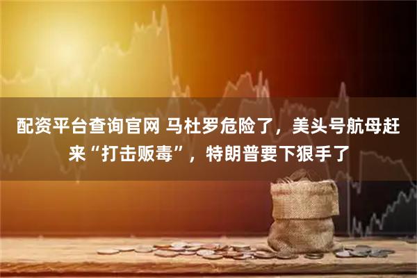 配资平台查询官网 马杜罗危险了，美头号航母赶来“打击贩毒”，特朗普要下狠手了