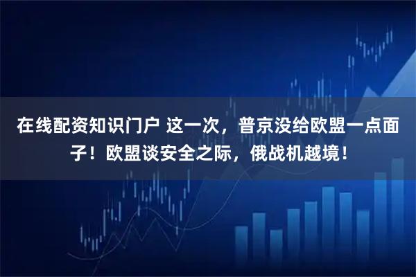 在线配资知识门户 这一次，普京没给欧盟一点面子！欧盟谈安全之际，俄战机越境！