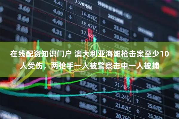 在线配资知识门户 澳大利亚海滩枪击案至少10人受伤，两枪手一人被警察击中一人被捕